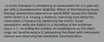 - A music therapist is completing an assessment for a 5-year-old girl with a developmental disability. Which of the following music therapy assessment experiences would BEST assess the clients motor skills? o A. singing a rhythmic marching tune while the client plays a maraca o B. observing the clients' facial expressions while she listens to a recording of her preferred music o C. recording the number of vocalizations as the client sings her favorite song o D. presenting the client with instrument choices and observing her nonverbal communication