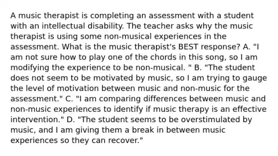 A music therapist is completing an assessment with a student with an intellectual disability. The teacher asks why the music therapist is using some non-musical experiences in the assessment. What is the music therapist's BEST response? A. "I am not sure how to play one of the chords in this song, so I am modifying the experience to be non-musical. " B. "The student does not seem to be motivated by music, so I am trying to gauge the level of motivation between music and non-music for the assessment." C. "I am comparing differences between music and non-music experiences to identify if music therapy is an effective intervention." D. "The student seems to be overstimulated by music, and I am giving them a break in between music experiences so they can recover."