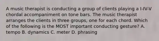 A music therapist is conducting a group of clients playing a I-IV-V chordal accompaniment on tone bars. The music therapist arranges the clients in three groups, one for each chord. Which of the following is the MOST important conducting gesture? A. tempo B. dynamics C. meter D. phrasing