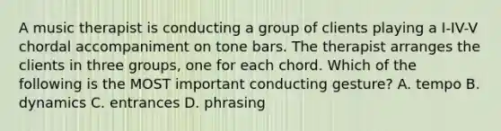 A music therapist is conducting a group of clients playing a I-IV-V chordal accompaniment on tone bars. The therapist arranges the clients in three groups, one for each chord. Which of the following is the MOST important conducting gesture? A. tempo B. dynamics C. entrances D. phrasing