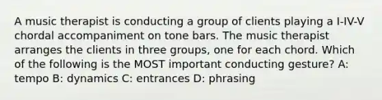 A music therapist is conducting a group of clients playing a I-IV-V chordal accompaniment on tone bars. The music therapist arranges the clients in three groups, one for each chord. Which of the following is the MOST important conducting gesture? A: tempo B: dynamics C: entrances D: phrasing