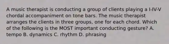 A music therapist is conducting a group of clients playing a I-IV-V chordal accompaniment on tone bars. The music therapist arranges the clients in three groups, one for each chord. Which of the following is the MOST important conducting gesture? A. tempo B. dynamics C. rhythm D. phrasing