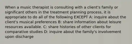 When a music therapist is consulting with a client's family or significant others in the treatment planning process, it is appropriate to do all of the following EXCEPT A: inquire about the client's musical preferences B: share information about leisure resources available. C: share histories of other clients for comparative studies D: inquire about the family's involvement upon discharge