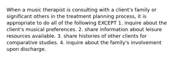 When a music therapist is consulting with a client's family or significant others in the treatment planning process, it is appropriate to do all of the following EXCEPT 1. inquire about the client's musical preferences. 2. share information about leisure resources available. 3. share histories of other clients for comparative studies. 4. inquire about the family's involvement upon discharge.