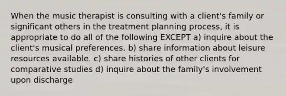 When the music therapist is consulting with a client's family or significant others in the treatment planning process, it is appropriate to do all of the following EXCEPT a) inquire about the client's musical preferences. b) share information about leisure resources available. c) share histories of other clients for comparative studies d) inquire about the family's involvement upon discharge