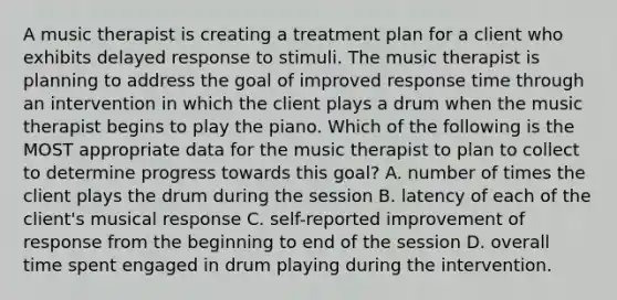 A music therapist is creating a treatment plan for a client who exhibits delayed response to stimuli. The music therapist is planning to address the goal of improved response time through an intervention in which the client plays a drum when the music therapist begins to play the piano. Which of the following is the MOST appropriate data for the music therapist to plan to collect to determine progress towards this goal? A. number of times the client plays the drum during the session B. latency of each of the client's musical response C. self-reported improvement of response from the beginning to end of the session D. overall time spent engaged in drum playing during the intervention.