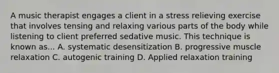 A music therapist engages a client in a stress relieving exercise that involves tensing and relaxing various parts of the body while listening to client preferred sedative music. This technique is known as... A. systematic desensitization B. progressive muscle relaxation C. autogenic training D. Applied relaxation training