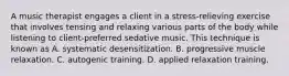 A music therapist engages a client in a stress-relieving exercise that involves tensing and relaxing various parts of the body while listening to client-preferred sedative music. This technique is known as A. systematic desensitization. B. progressive muscle relaxation. C. autogenic training. D. applied relaxation training.