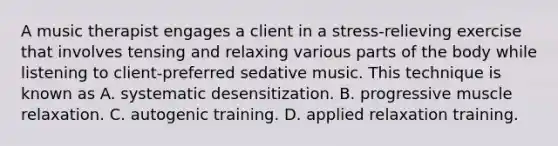 A music therapist engages a client in a stress-relieving exercise that involves tensing and relaxing various parts of the body while listening to client-preferred sedative music. This technique is known as A. systematic desensitization. B. progressive muscle relaxation. C. autogenic training. D. applied relaxation training.