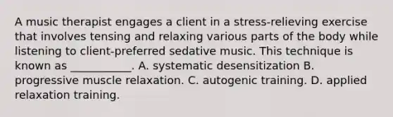 A music therapist engages a client in a stress-relieving exercise that involves tensing and relaxing various parts of the body while listening to client-preferred sedative music. This technique is known as ___________. A. systematic desensitization B. progressive muscle relaxation. C. autogenic training. D. applied relaxation training.