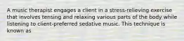 A music therapist engages a client in a stress-relieving exercise that involves tensing and relaxing various parts of the body while listening to client-preferred sedative music. This technique is known as