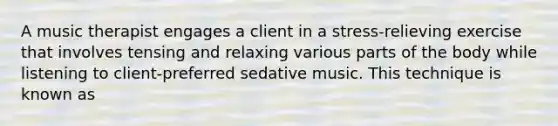 A music therapist engages a client in a stress-relieving exercise that involves tensing and relaxing various parts of the body while listening to client-preferred sedative music. This technique is known as