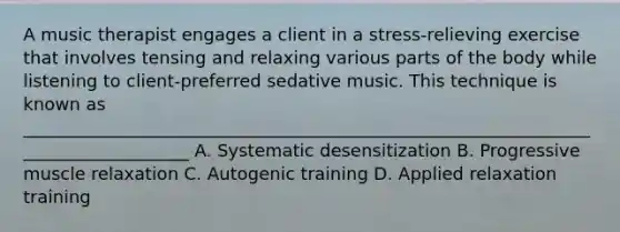 A music therapist engages a client in a stress-relieving exercise that involves tensing and relaxing various parts of the body while listening to client-preferred sedative music. This technique is known as ____________________________________________________________________________________ A. Systematic desensitization B. Progressive muscle relaxation C. Autogenic training D. Applied relaxation training