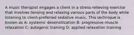 A music therapist engages a client in a stress-relieving exercise that involves tensing and relaxing various parts of the body while listening to client-preferred sedative music. This technique is known as A: systemic desensitization B: progressive muscle relaxation C: autogenic training D: applied relaxation training