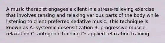 A music therapist engages a client in a stress-relieving exercise that involves tensing and relaxing various parts of the body while listening to client-preferred sedative music. This technique is known as A: systemic desensitization B: progressive muscle relaxation C: autogenic training D: applied relaxation training