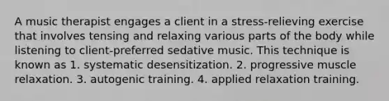 A music therapist engages a client in a stress-relieving exercise that involves tensing and relaxing various parts of the body while listening to client-preferred sedative music. This technique is known as 1. systematic desensitization. 2. progressive muscle relaxation. 3. autogenic training. 4. applied relaxation training.