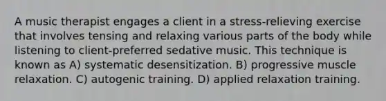 A music therapist engages a client in a stress-relieving exercise that involves tensing and relaxing various parts of the body while listening to client-preferred sedative music. This technique is known as A) systematic desensitization. B) progressive muscle relaxation. C) autogenic training. D) applied relaxation training.