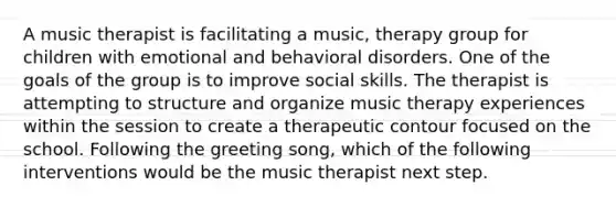 A music therapist is facilitating a music, therapy group for children with emotional and behavioral disorders. One of the goals of the group is to improve social skills. The therapist is attempting to structure and organize music therapy experiences within the session to create a therapeutic contour focused on the school. Following the greeting song, which of the following interventions would be the music therapist next step.