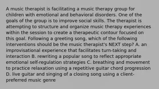 A music therapist is facilitating a music therapy group for children with emotional and behavioral disorders. One of the goals of the group is to improve social skills. The therapist is attempting to structure and organize music therapy experiences within the session to create a therapeutic contour focused on this goal. Following a greeting song, which of the following interventions should be the music therapist's NEXT step? A. an improvisational experience that facilitates turn-taking and interaction B. rewriting a popular song to reflect appropriate emotional self-regulation strategies C. breathing and movement to practice relaxation using a repetitive guitar chord progression D. live guitar and singing of a closing song using a client-preferred music genre