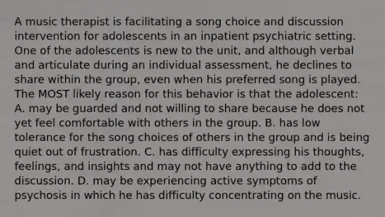 A music therapist is facilitating a song choice and discussion intervention for adolescents in an inpatient psychiatric setting. One of the adolescents is new to the unit, and although verbal and articulate during an individual assessment, he declines to share within the group, even when his preferred song is played. The MOST likely reason for this behavior is that the adolescent: A. may be guarded and not willing to share because he does not yet feel comfortable with others in the group. B. has low tolerance for the song choices of others in the group and is being quiet out of frustration. C. has difficulty expressing his thoughts, feelings, and insights and may not have anything to add to the discussion. D. may be experiencing active symptoms of psychosis in which he has difficulty concentrating on the music.