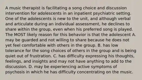 A music therapist is facilitating a song choice and discussion intervention for adolescents in an inpatient psychiatric setting. One of the adolescents is new to the unit, and although verbal and articulate during an individual assessment, he declines to share within the group, even when his preferred song is played. The MOST likely reason for this behavior is that the adolescent A. may be guarded and not willing to share because he does not yet feel comfortable with others in the group. B. has low tolerance for the song choices of others in the group and is being quiet out of frustration. C. has difficulty expressing his thoughts, feelings, and insights and may not have anything to add to the discussion. D. may be experiencing active symptoms of psychosis in which he has difficulty concentrating on the music.