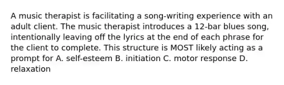 A music therapist is facilitating a song-writing experience with an adult client. The music therapist introduces a 12-bar blues song, intentionally leaving off the lyrics at the end of each phrase for the client to complete. This structure is MOST likely acting as a prompt for A. self-esteem B. initiation C. motor response D. relaxation