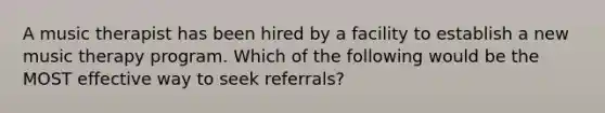 A music therapist has been hired by a facility to establish a new music therapy program. Which of the following would be the MOST effective way to seek referrals?