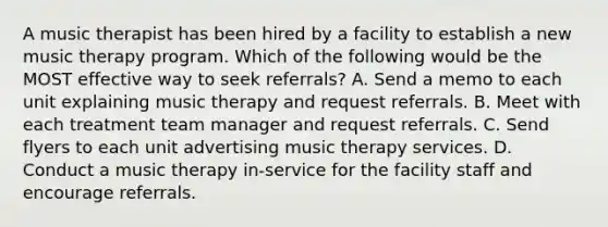 A music therapist has been hired by a facility to establish a new music therapy program. Which of the following would be the MOST effective way to seek referrals? A. Send a memo to each unit explaining music therapy and request referrals. B. Meet with each treatment team manager and request referrals. C. Send flyers to each unit advertising music therapy services. D. Conduct a music therapy in-service for the facility staff and encourage referrals.