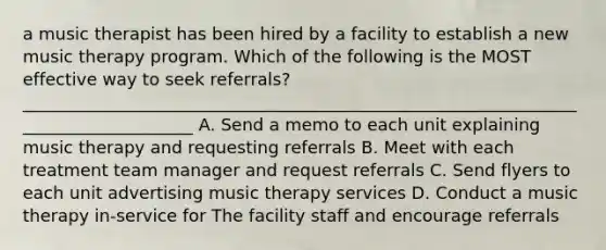 a music therapist has been hired by a facility to establish a new music therapy program. Which of the following is the MOST effective way to seek referrals? _____________________________________________________________________________________ A. Send a memo to each unit explaining music therapy and requesting referrals B. Meet with each treatment team manager and request referrals C. Send flyers to each unit advertising music therapy services D. Conduct a music therapy in-service for The facility staff and encourage referrals