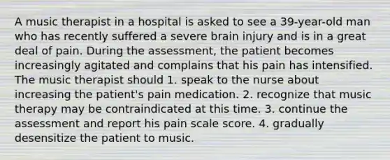 A music therapist in a hospital is asked to see a 39-year-old man who has recently suffered a severe brain injury and is in a great deal of pain. During the assessment, the patient becomes increasingly agitated and complains that his pain has intensified. The music therapist should 1. speak to the nurse about increasing the patient's pain medication. 2. recognize that music therapy may be contraindicated at this time. 3. continue the assessment and report his pain scale score. 4. gradually desensitize the patient to music.