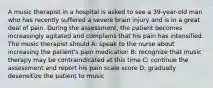 A music therapist in a hospital is asked to see a 39-year-old man who has recently suffered a severe brain injury and is in a great deal of pain. During the assessment, the patient becomes increasingly agitated and complains that his pain has intensified. The music therapist should A: speak to the nurse about increasing the patient's pain medication B: recognize that music therapy may be contraindicated at this time C: continue the assessment and report his pain scale score D: gradually desensitize the patient to music