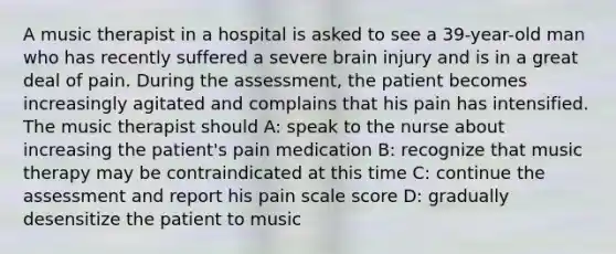 A music therapist in a hospital is asked to see a 39-year-old man who has recently suffered a severe brain injury and is in a great deal of pain. During the assessment, the patient becomes increasingly agitated and complains that his pain has intensified. The music therapist should A: speak to the nurse about increasing the patient's pain medication B: recognize that music therapy may be contraindicated at this time C: continue the assessment and report his pain scale score D: gradually desensitize the patient to music