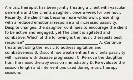 A music therapist has been jointly treating a client with vascular dementia and the clients daughter, once a week for one hour. Recently, the client has become more withdrawn, presenting with a reduced emotional response and increased passivity. Despite changes, the daughter continues to encourage the client to be active and engaged, yet The client is agitated and combative. Which of the following is the music therapists best response? _______________________________________ A. Continue treatment using the music to address agitation and combativeness B. Discontinue treatment as the clients passivity will increase with disease progression C. Remove the daughter from the music therapy session immediately D. Re-evaluate the session length and interventions used during music therapy sessions