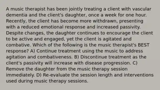 A music therapist has been jointly treating a client with vascular dementia and the client's daughter, once a week for one hour. Recently, the client has become more withdrawn, presenting with a reduced emotional response and increased passivity. Despite changes, the daughter continues to encourage the client to be active and engaged, yet the client is agitated and combative. Which of the following is the music therapist's BEST response? A) Continue treatment using the music to address agitation and combativeness. B) Discontinue treatment as the client's passivity will increase with disease progression. C) Remove the daughter from the music therapy session immediately. D) Re-evaluate the session length and interventions used during music therapy sessions.