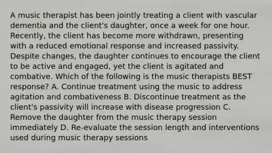 A music therapist has been jointly treating a client with vascular dementia and the client's daughter, once a week for one hour. Recently, the client has become more withdrawn, presenting with a reduced emotional response and increased passivity. Despite changes, the daughter continues to encourage the client to be active and engaged, yet the client is agitated and combative. Which of the following is the music therapists BEST response? A. Continue treatment using the music to address agitation and combativeness B. Discontinue treatment as the client's passivity will increase with disease progression C. Remove the daughter from the music therapy session immediately D. Re-evaluate the session length and interventions used during music therapy sessions