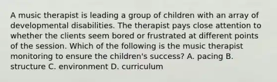 A music therapist is leading a group of children with an array of developmental disabilities. The therapist pays close attention to whether the clients seem bored or frustrated at different points of the session. Which of the following is the music therapist monitoring to ensure the children's success? A. pacing B. structure C. environment D. curriculum