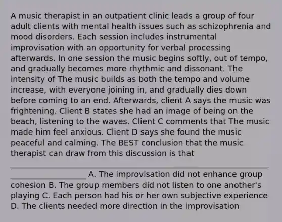 A music therapist in an outpatient clinic leads a group of four adult clients with mental health issues such as schizophrenia and mood disorders. Each session includes instrumental improvisation with an opportunity for verbal processing afterwards. In one session the music begins softly, out of tempo, and gradually becomes more rhythmic and dissonant. The intensity of The music builds as both the tempo and volume increase, with everyone joining in, and gradually dies down before coming to an end. Afterwards, client A says the music was frightening. Client B states she had an image of being on the beach, listening to the waves. Client C comments that The music made him feel anxious. Client D says she found the music peaceful and calming. The BEST conclusion that the music therapist can draw from this discussion is that ____________________________________________________________________________________ A. The improvisation did not enhance group cohesion B. The group members did not listen to one another's playing C. Each person had his or her own subjective experience D. The clients needed more direction in the improvisation