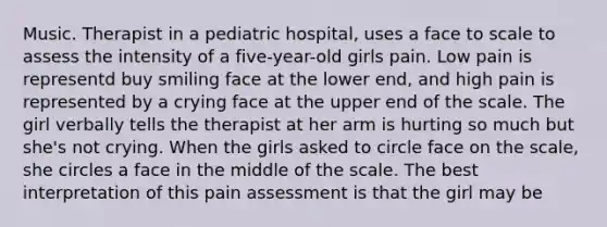 Music. Therapist in a pediatric hospital, uses a face to scale to assess the intensity of a five-year-old girls pain. Low pain is representd buy smiling face at the lower end, and high pain is represented by a crying face at the upper end of the scale. The girl verbally tells the therapist at her arm is hurting so much but she's not crying. When the girls asked to circle face on the scale, she circles a face in the middle of the scale. The best interpretation of this pain assessment is that the girl may be