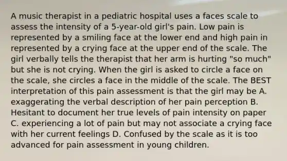 A music therapist in a pediatric hospital uses a faces scale to assess the intensity of a 5-year-old girl's pain. Low pain is represented by a smiling face at the lower end and high pain in represented by a crying face at the upper end of the scale. The girl verbally tells the therapist that her arm is hurting "so much" but she is not crying. When the girl is asked to circle a face on the scale, she circles a face in the middle of the scale. The BEST interpretation of this pain assessment is that the girl may be A. exaggerating the verbal description of her pain perception B. Hesitant to document her true levels of pain intensity on paper C. experiencing a lot of pain but may not associate a crying face with her current feelings D. Confused by the scale as it is too advanced for pain assessment in young children.