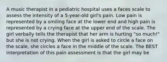 A music therapist in a pediatric hospital uses a faces scale to assess the intensity of a 5-year-old girl's pain. Low pain is represented by a smiling face at the lower end and high pain is represented by a crying face at the upper end of the scale. The girl verbally tells the therapist that her arm is hurting "so much!" but she is not crying. When the girl is asked to circle a face on the scale, she circles a face in the middle of the scale. The BEST interpretation of this pain assessment is that the girl may be