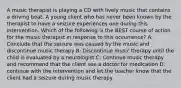 A music therapist is playing a CD with lively music that contains a driving beat. A young client who has never been known by the therapist to have a seizure experiences one during this intervention. Which of the following is the BEST course of action for the music therapist in response to this occurrence? A: Conclude that the seizure was caused by the music and discontinue music therapy B: Discontinue music therapy until the child is evaluated by a neurologist C: Continue music therapy and recommend that the client see a doctor for medication D: continue with the intervention and let the teacher know that the client had a seizure during music therapy