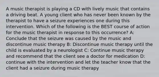 A music therapist is playing a CD with lively music that contains a driving beat. A young client who has never been known by the therapist to have a seizure experiences one during this intervention. Which of the following is the BEST course of action for the music therapist in response to this occurrence? A: Conclude that the seizure was caused by the music and discontinue music therapy B: Discontinue music therapy until the child is evaluated by a neurologist C: Continue music therapy and recommend that the client see a doctor for medication D: continue with the intervention and let the teacher know that the client had a seizure during music therapy