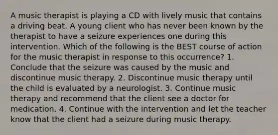 A music therapist is playing a CD with lively music that contains a driving beat. A young client who has never been known by the therapist to have a seizure experiences one during this intervention. Which of the following is the BEST course of action for the music therapist in response to this occurrence? 1. Conclude that the seizure was caused by the music and discontinue music therapy. 2. Discontinue music therapy until the child is evaluated by a neurologist. 3. Continue music therapy and recommend that the client see a doctor for medication. 4. Continue with the intervention and let the teacher know that the client had a seizure during music therapy.