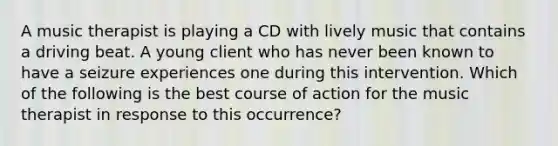 A music therapist is playing a CD with lively music that contains a driving beat. A young client who has never been known to have a seizure experiences one during this intervention. Which of the following is the best course of action for the music therapist in response to this occurrence?