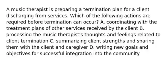 A music therapist is preparing a termination plan for a client discharging from services. Which of the following actions are required before termination can occur? A. coordinating with the treatment plans of other services received by the client B. processing the music therapist's thoughts and feelings related to client termination C. summarizing client strengths and sharing them with the client and caregiver D. writing new goals and objectives for successful integration into the community