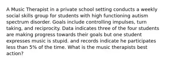 A Music Therapist in a private school setting conducts a weekly social skills group for students with high functioning autism spectrum disorder. Goals include controlling impulses, turn taking, and reciprocity. Data indicates three of the four students are making progress towards their goals but one student expresses music is stupid. and records indicate he participates less than 5% of the time. What is the music therapists best action?