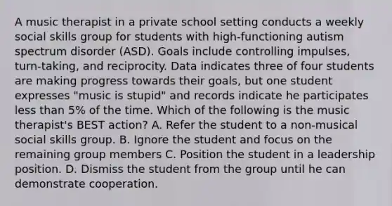 A music therapist in a private school setting conducts a weekly social skills group for students with high-functioning autism spectrum disorder (ASD). Goals include controlling impulses, turn-taking, and reciprocity. Data indicates three of four students are making progress towards their goals, but one student expresses "music is stupid" and records indicate he participates less than 5% of the time. Which of the following is the music therapist's BEST action? A. Refer the student to a non-musical social skills group. B. Ignore the student and focus on the remaining group members C. Position the student in a leadership position. D. Dismiss the student from the group until he can demonstrate cooperation.