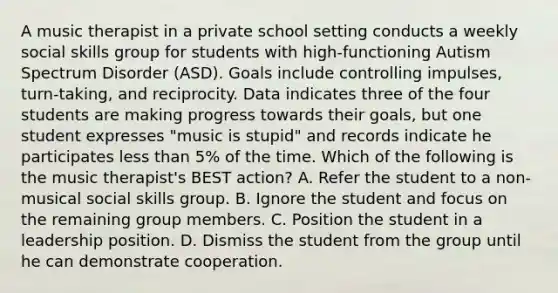 A music therapist in a private school setting conducts a weekly social skills group for students with high-functioning Autism Spectrum Disorder (ASD). Goals include controlling impulses, turn-taking, and reciprocity. Data indicates three of the four students are making progress towards their goals, but one student expresses "music is stupid" and records indicate he participates less than 5% of the time. Which of the following is the music therapist's BEST action? A. Refer the student to a non-musical social skills group. B. Ignore the student and focus on the remaining group members. C. Position the student in a leadership position. D. Dismiss the student from the group until he can demonstrate cooperation.