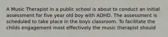 A Music Therapist in a public school is about to conduct an initial assessment for five year old boy with ADHD. The assessment is scheduled to take place in the boys classroom. To facilitate the childs engagement most effectively the music therapist should