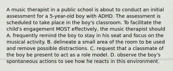 A music therapist in a public school is about to conduct an initial assessment for a 5-year-old boy with ADHD. The assessment is scheduled to take place in the boy's classroom. To facilitate the child's engagement MOST effectively, the music therapist should A. frequently remind the boy to stay in his seat and focus on the musical activity. B. delineate a small area of the room to be used and remove possible distractions. C. request that a classmate of the boy be present to act as a role model. D. observe the boy's spontaneous actions to see how he reacts in this environment.